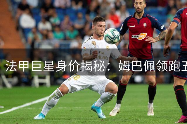 法甲巨星身价揭秘：姆巴佩领跑五大亿元先生 00后新秀强势崛起